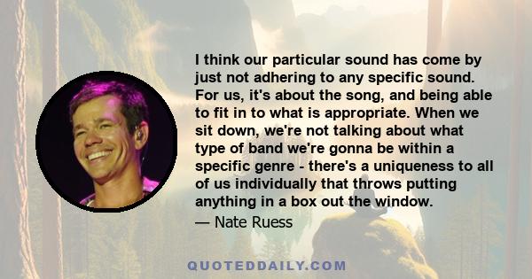 I think our particular sound has come by just not adhering to any specific sound. For us, it's about the song, and being able to fit in to what is appropriate. When we sit down, we're not talking about what type of band 