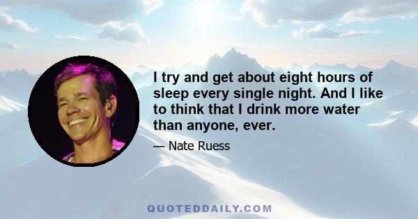 I try and get about eight hours of sleep every single night. And I like to think that I drink more water than anyone, ever.