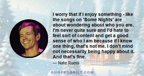 I worry that if I enjoy something - like the songs on 'Some Nights' are about wondering about who you are. I'm never quite sure and I'd hate to feel sort of content and get a good sense of who I am because if I know one 