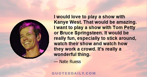 I would love to play a show with Kanye West. That would be amazing. I want to play a show with Tom Petty or Bruce Springsteen. It would be really fun, especially to stick around, watch their show and watch how they work 