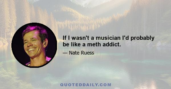 If I wasn't a musician I'd probably be like a meth addict.