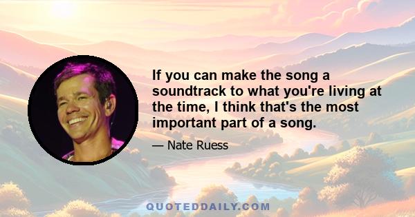 If you can make the song a soundtrack to what you're living at the time, I think that's the most important part of a song.