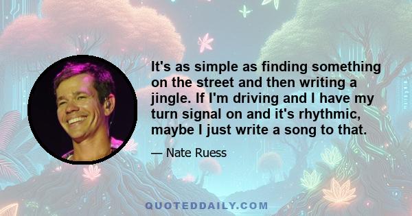 It's as simple as finding something on the street and then writing a jingle. If I'm driving and I have my turn signal on and it's rhythmic, maybe I just write a song to that.