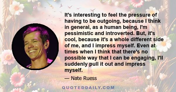 It's interesting to feel the pressure of having to be outgoing, because I think in general, as a human being, I'm pessimistic and introverted. But, it's cool, because it's a whole different side of me, and I impress