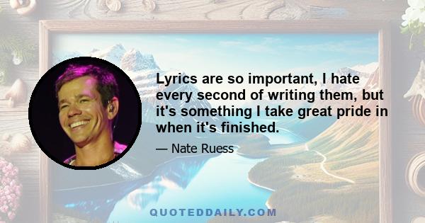 Lyrics are so important, I hate every second of writing them, but it's something I take great pride in when it's finished.