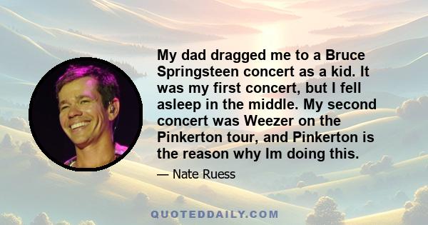 My dad dragged me to a Bruce Springsteen concert as a kid. It was my first concert, but I fell asleep in the middle. My second concert was Weezer on the Pinkerton tour, and Pinkerton is the reason why Im doing this.