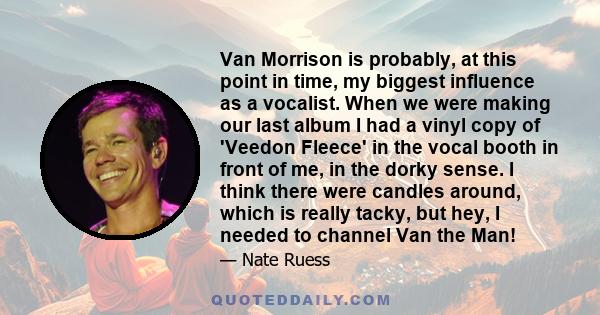 Van Morrison is probably, at this point in time, my biggest influence as a vocalist. When we were making our last album I had a vinyl copy of 'Veedon Fleece' in the vocal booth in front of me, in the dorky sense. I