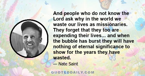 And people who do not know the Lord ask why in the world we waste our lives as missionaries. They forget that they too are expending their lives... and when the bubble has burst they will have nothing of eternal