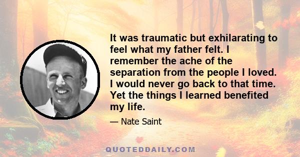 It was traumatic but exhilarating to feel what my father felt. I remember the ache of the separation from the people I loved. I would never go back to that time. Yet the things I learned benefited my life.