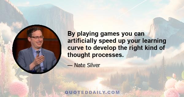 By playing games you can artificially speed up your learning curve to develop the right kind of thought processes.