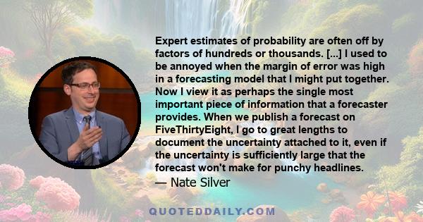 Expert estimates of probability are often off by factors of hundreds or thousands. [...] I used to be annoyed when the margin of error was high in a forecasting model that I might put together. Now I view it as perhaps