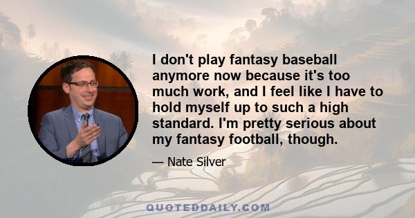 I don't play fantasy baseball anymore now because it's too much work, and I feel like I have to hold myself up to such a high standard. I'm pretty serious about my fantasy football, though.