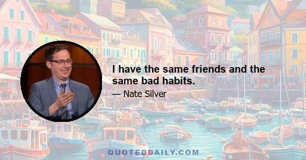 I have the same friends and the same bad habits.