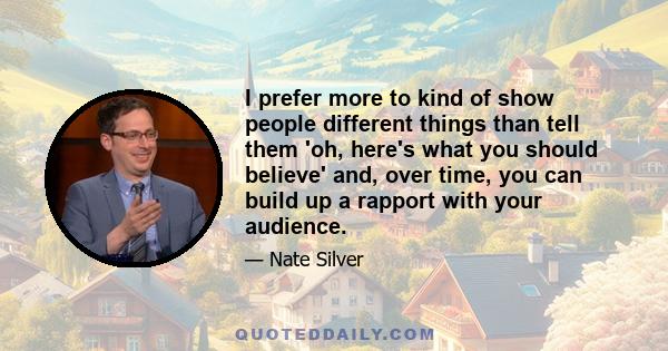 I prefer more to kind of show people different things than tell them 'oh, here's what you should believe' and, over time, you can build up a rapport with your audience.