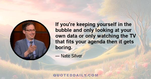 If you're keeping yourself in the bubble and only looking at your own data or only watching the TV that fits your agenda then it gets boring.