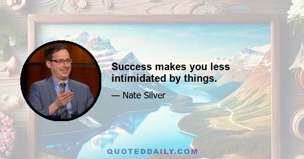 Success makes you less intimidated by things.