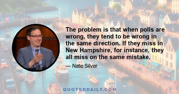 The problem is that when polls are wrong, they tend to be wrong in the same direction. If they miss in New Hampshire, for instance, they all miss on the same mistake.