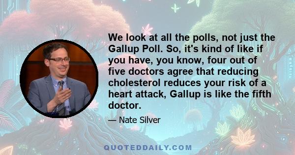 We look at all the polls, not just the Gallup Poll. So, it's kind of like if you have, you know, four out of five doctors agree that reducing cholesterol reduces your risk of a heart attack, Gallup is like the fifth