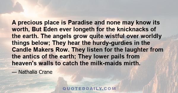 A precious place is Paradise and none may know its worth, But Eden ever longeth for the knicknacks of the earth. The angels grow quite wistful over worldly things below; They hear the hurdy-gurdies in the Candle Makers