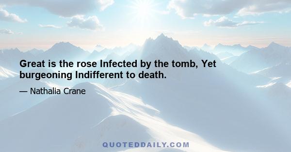 Great is the rose Infected by the tomb, Yet burgeoning Indifferent to death.