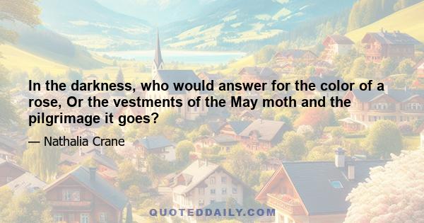 In the darkness, who would answer for the color of a rose, Or the vestments of the May moth and the pilgrimage it goes?