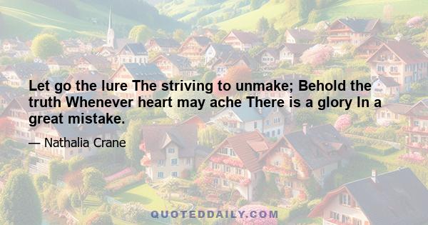 Let go the lure The striving to unmake; Behold the truth Whenever heart may ache There is a glory In a great mistake.