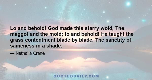 Lo and behold! God made this starry wold, The maggot and the mold; lo and behold! He taught the grass contentment blade by blade, The sanctity of sameness in a shade.