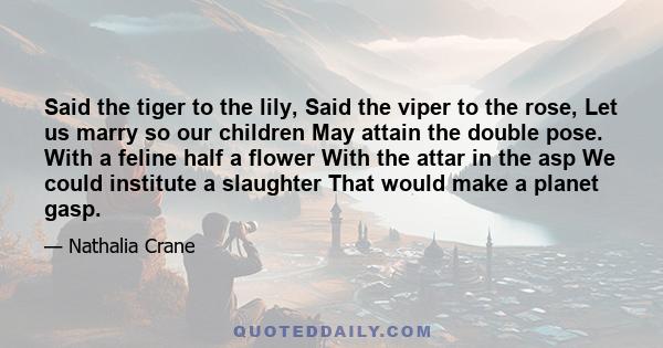 Said the tiger to the lily, Said the viper to the rose, Let us marry so our children May attain the double pose. With a feline half a flower With the attar in the asp We could institute a slaughter That would make a