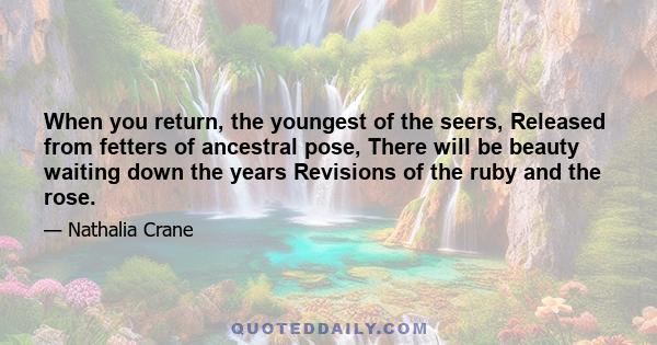 When you return, the youngest of the seers, Released from fetters of ancestral pose, There will be beauty waiting down the years Revisions of the ruby and the rose.