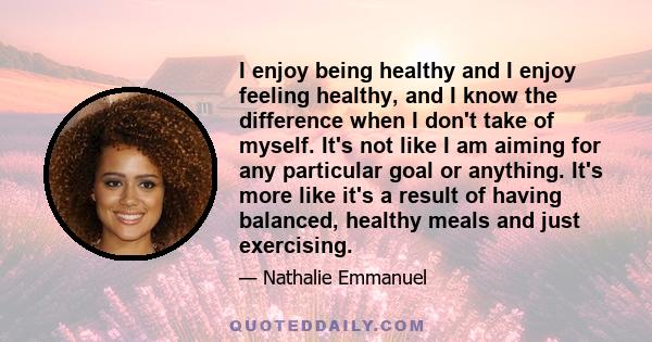 I enjoy being healthy and I enjoy feeling healthy, and I know the difference when I don't take of myself. It's not like I am aiming for any particular goal or anything. It's more like it's a result of having balanced,