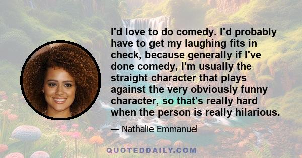 I'd love to do comedy. I'd probably have to get my laughing fits in check, because generally if I've done comedy, I'm usually the straight character that plays against the very obviously funny character, so that's