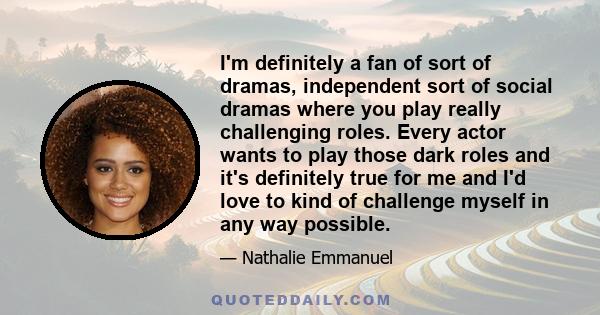 I'm definitely a fan of sort of dramas, independent sort of social dramas where you play really challenging roles. Every actor wants to play those dark roles and it's definitely true for me and I'd love to kind of