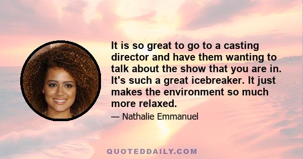 It is so great to go to a casting director and have them wanting to talk about the show that you are in. It's such a great icebreaker. It just makes the environment so much more relaxed.