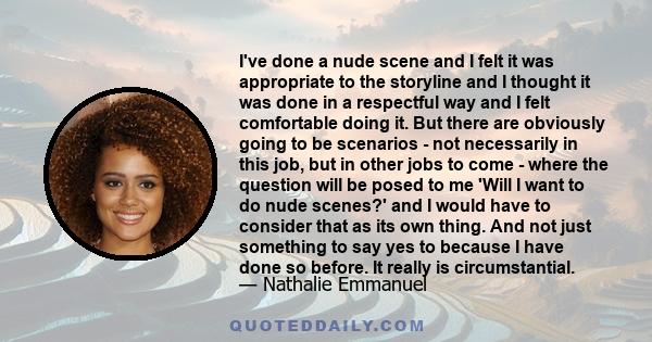 I've done a nude scene and I felt it was appropriate to the storyline and I thought it was done in a respectful way and I felt comfortable doing it. But there are obviously going to be scenarios - not necessarily in