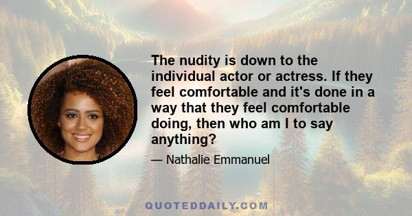 The nudity is down to the individual actor or actress. If they feel comfortable and it's done in a way that they feel comfortable doing, then who am I to say anything?