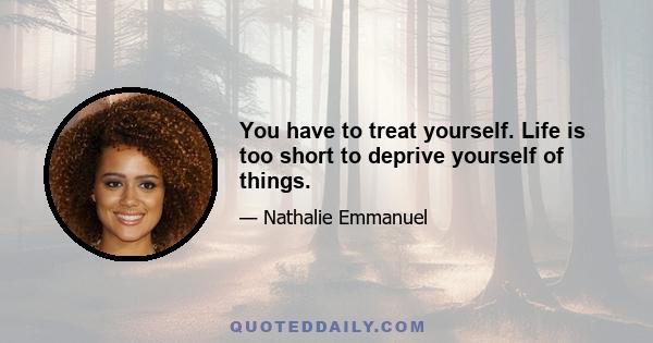 You have to treat yourself. Life is too short to deprive yourself of things.