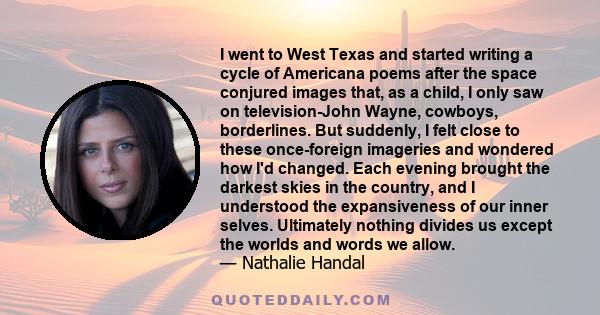 I went to West Texas and started writing a cycle of Americana poems after the space conjured images that, as a child, I only saw on television-John Wayne, cowboys, borderlines. But suddenly, I felt close to these