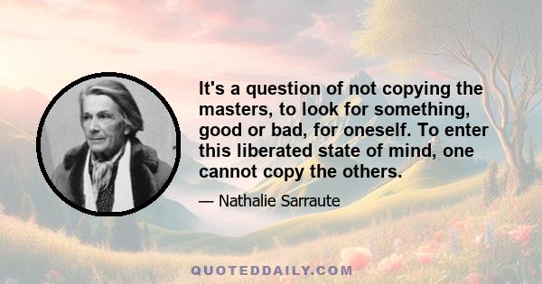 It's a question of not copying the masters, to look for something, good or bad, for oneself. To enter this liberated state of mind, one cannot copy the others.