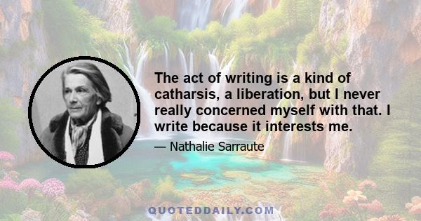 The act of writing is a kind of catharsis, a liberation, but I never really concerned myself with that. I write because it interests me.