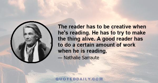 The reader has to be creative when he's reading. He has to try to make the thing alive. A good reader has to do a certain amount of work when he is reading.