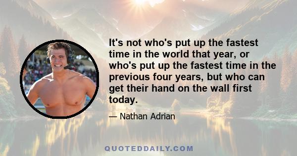 It's not who's put up the fastest time in the world that year, or who's put up the fastest time in the previous four years, but who can get their hand on the wall first today.