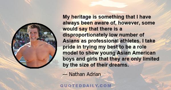 My heritage is something that I have always been aware of, however, some would say that there is a disproportionately low number of Asians as professional athletes. I take pride in trying my best to be a role model to