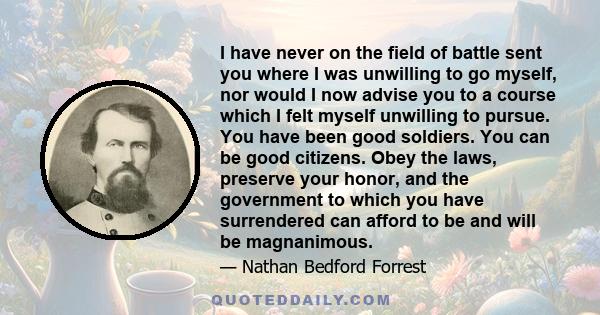 I have never on the field of battle sent you where I was unwilling to go myself, nor would I now advise you to a course which I felt myself unwilling to pursue. You have been good soldiers. You can be good citizens.