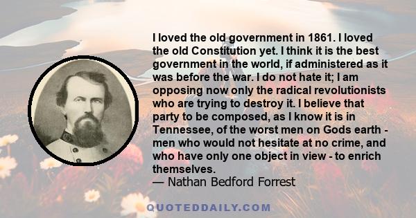 I loved the old government in 1861. I loved the old Constitution yet. I think it is the best government in the world, if administered as it was before the war. I do not hate it; I am opposing now only the radical