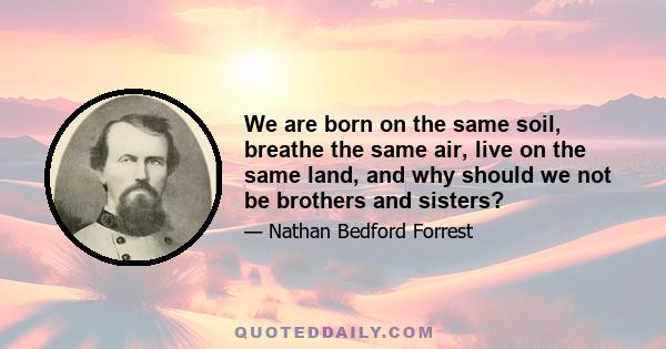 We are born on the same soil, breathe the same air, live on the same land, and why should we not be brothers and sisters?