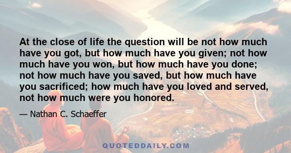 At the close of life the question will be not how much have you got, but how much have you given; not how much have you won, but how much have you done; not how much have you saved, but how much have you sacrificed; how 