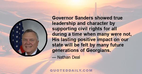 Governor Sanders showed true leadership and character by supporting civil rights for all during a time when many were not, His lasting positive impact on our state will be felt by many future generations of Georgians.