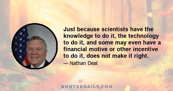 Just because scientists have the knowledge to do it, the technology to do it, and some may even have a financial motive or other incentive to do it, does not make it right.