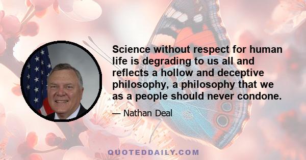 Science without respect for human life is degrading to us all and reflects a hollow and deceptive philosophy, a philosophy that we as a people should never condone.