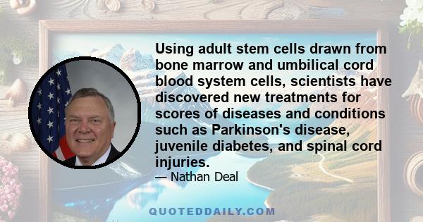 Using adult stem cells drawn from bone marrow and umbilical cord blood system cells, scientists have discovered new treatments for scores of diseases and conditions such as Parkinson's disease, juvenile diabetes, and